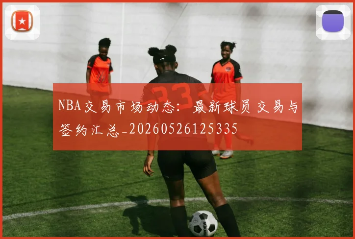 NBA交易市场动态:最新球员交易与签约汇总_20260526125335
