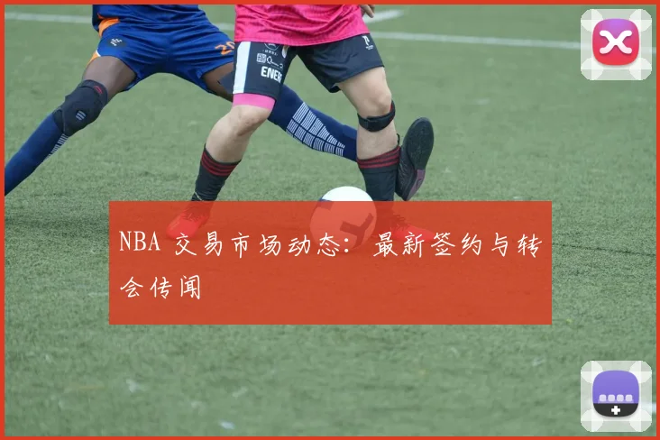 NBA 交易市场动态：最新签约与转会传闻