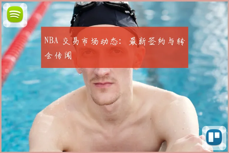 NBA 交易市场动态:最新签约与转会传闻