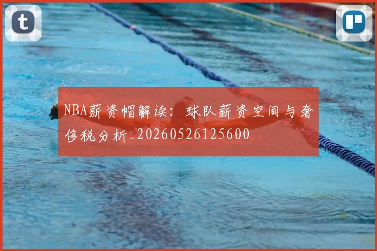 NBA薪资帽解读：球队薪资空间与奢侈税分析_20260526125600