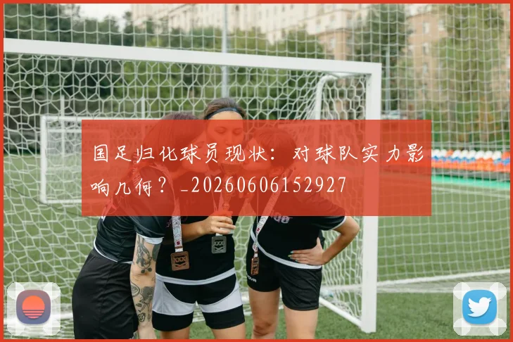 国足归化球员现状:对球队实力影响几何?_20260606152927