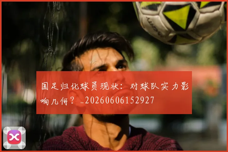 国足归化球员现状:对球队实力影响几何?_20260606152927