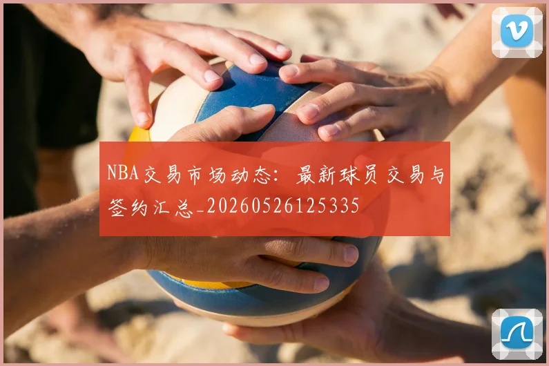 NBA交易市场动态：最新球员交易与签约汇总_20260526125335